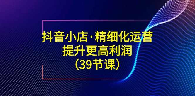 抖音小店精细化运营课：提升·更高利润（39节课）_抖汇吧