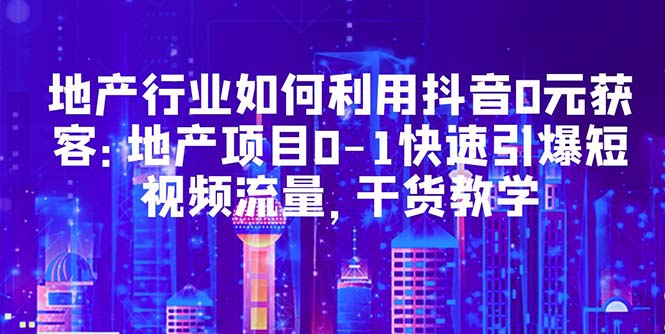 地产行业如何利用抖音0元获客：地产项目0-1快速引爆短视频流量，干货教学_抖汇吧