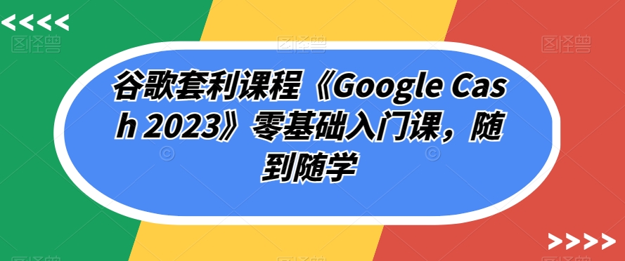 谷歌套利课程《GOOGLE CASH 2023》零基础入门课，随到随学_抖汇吧