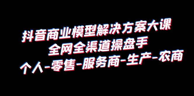 抖音商业模型解决方案大课：个人-零售-服务商-生产-农商，全网全渠道操盘手_抖汇吧