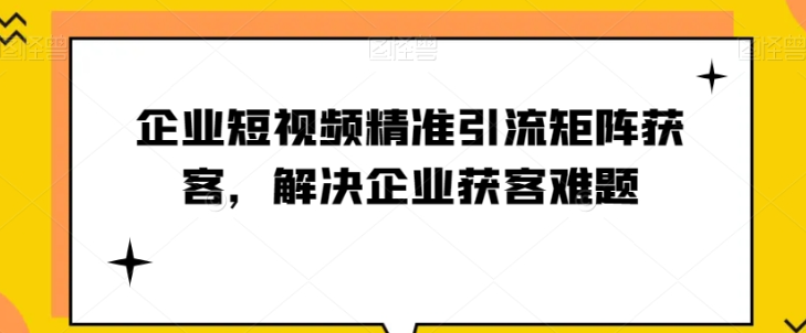 短视频时代，企业如何实现精准引流与矩阵获客【实战攻略】_抖汇吧