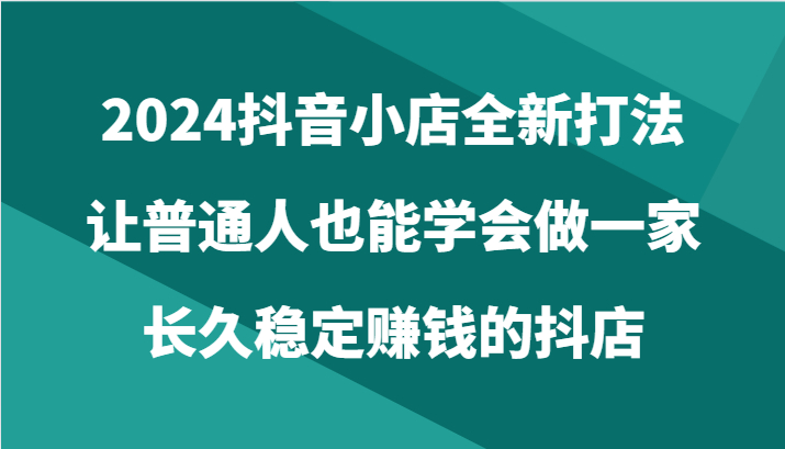 2024抖音小店全新打法，让普通人也能学会做一家长久稳定赚钱的抖店（24节）_抖汇吧