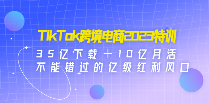 TikTok跨境电商2023特训：35亿下载＋10亿月活，不能错过的亿级红利风口_抖汇吧