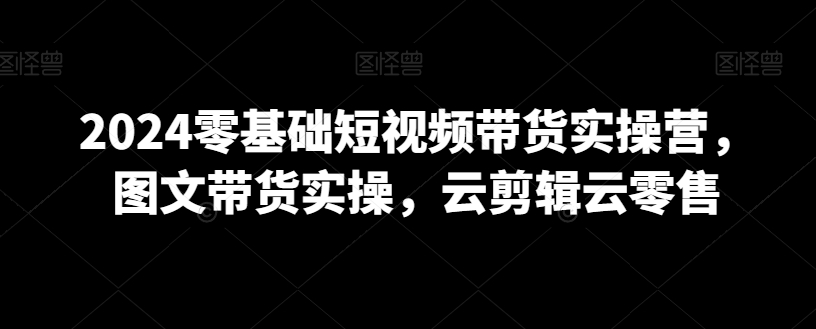 2024年0基础短视频带货实操营，图文带货实操，云剪辑云零售_抖汇吧