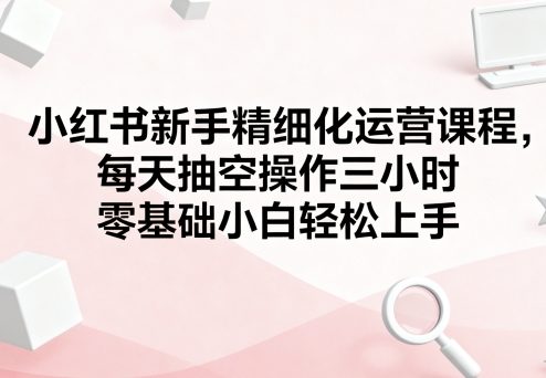 小红书新手精细化运营课程，每天抽空操作三小时，零基础小白轻松上手_抖汇吧