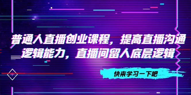 普通人直播创业课程，提高直播沟通逻辑能力，直播间留人底层逻辑（10节）_抖汇吧