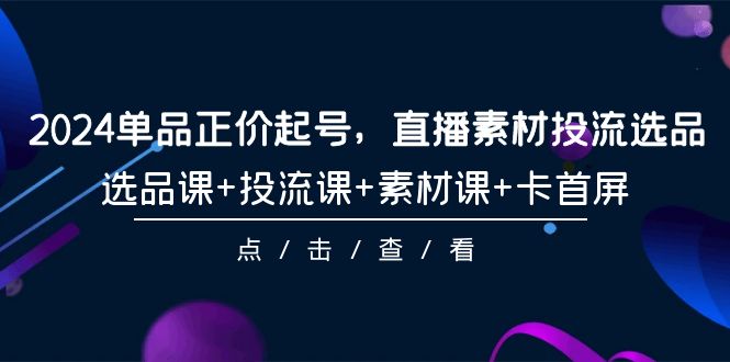 2024年单品正价起号，直播素材投流选品，选品课+投流课+素材课+卡首屏-101课_抖汇吧