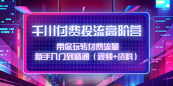 千川付费投流高阶训练营：带你玩转付费流量，新手入门到精通（视频+资料）_抖汇吧