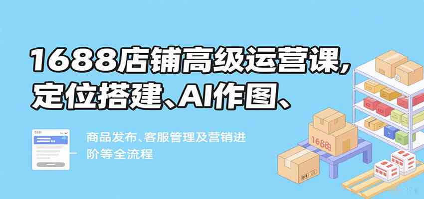 1688店铺高级运营课，定位搭建、AI作图、商品发布、客服管理及营销进阶等全流程_抖汇吧