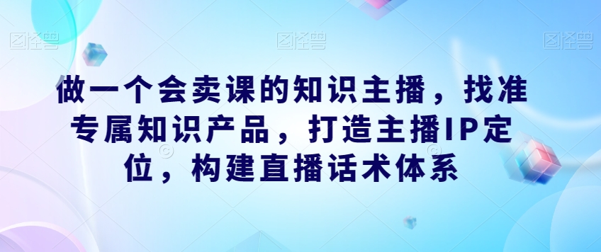 做一个会卖课的知识主播，找准专属知识产品，构建直播话术体系，掌握落地运营能力_抖汇吧