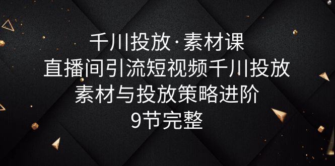 千川投放·素材课：直播间引流短视频千川投放素材与投放策略进阶，9节完整_抖汇吧