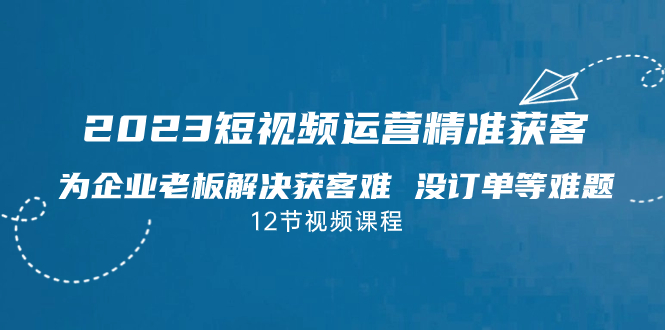 2023短视频·运营精准获客，为企业老板解决获客难 没订单等难题（12节课）_抖汇吧